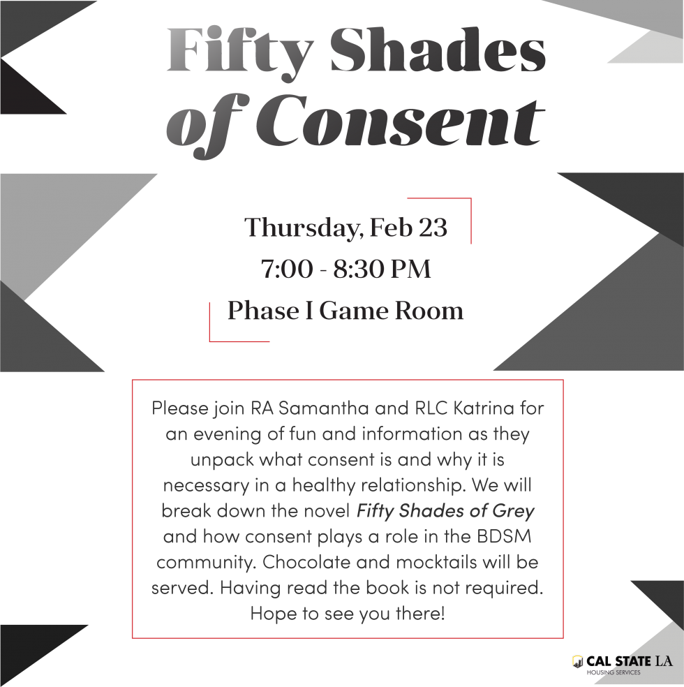Please join RA Samantha Meyers and RLC Katrina Stanley for an evening of fun and information as they unpack what consent is and how it is a necessity in a healthy relationship. RLC Katrina will also be helping to break down the best seller novel 50 Shades