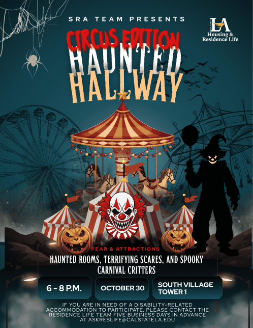 SRA Team presents Haunted Hallway, Circus Edition. Fear and attractions: haunted rooms, terrifying scares, and spooky carnival critters. October 30, 6 - 8 p.m. at South Village Tower 1. If you are in need of a disability-related accommodation to participate, please contact the Residence Life team five business days in advance at askreslife@calstatela.edu.