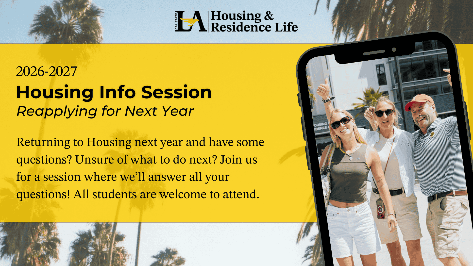Cal State LA Housing and Residence Life. 2026-2027 Housing Info Session. Reapplying for Next Year. Returning to Housing next year and have some questions? Unsure of what to do next? Join us for a session where we’ll answer all your questions! All students are welcome to attend. A family smiling in front of Housing.