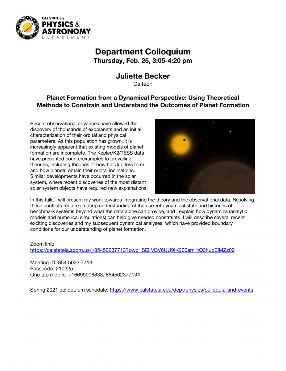 Cal State LA Physics & Astronomy Department. Juliette Becker. Caltech. Planet Formation from a Dynamical Perspective: Using Theoretical Methods to Constrain and Understand the Outcomes of Planet Formation. Recent observational advances have allowed the di