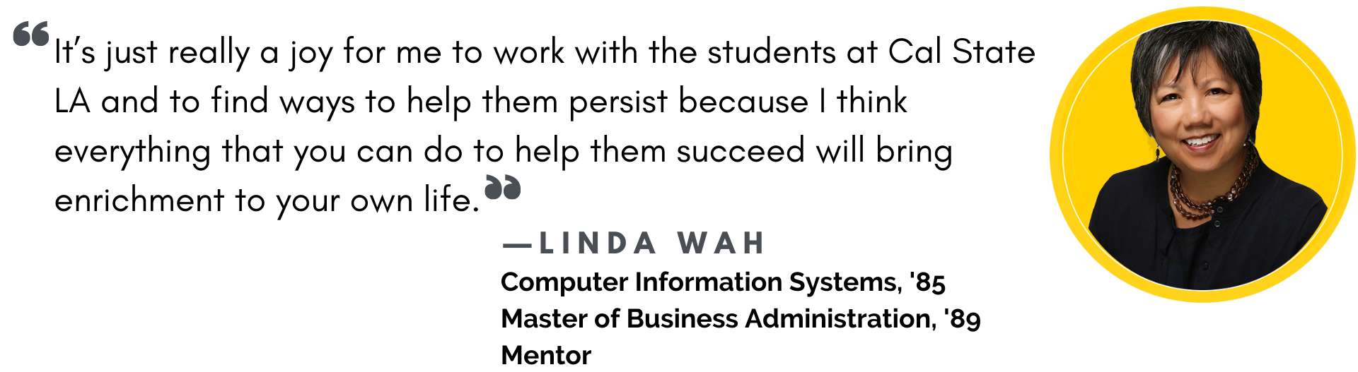 "It's really a joy for me to work with the students at Cal State LA and to find ways to help them persist because I think everything that you can do to help them succeed will bring enrichment to your own life." Quote from Linda Wah, Class of 1985 and 1989