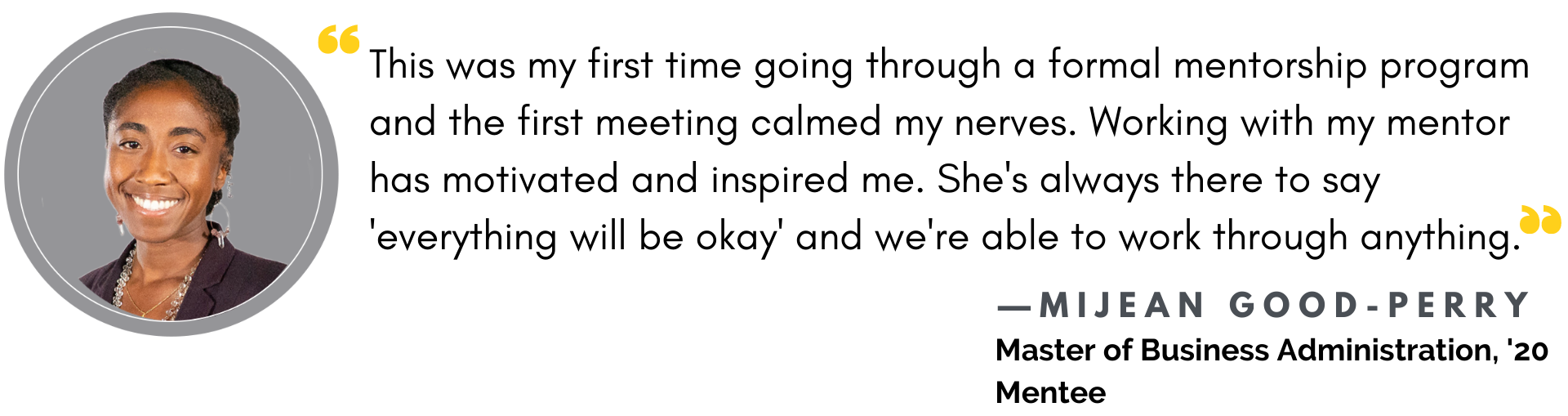 This was my first time going through a formal mentorship program and the first meeting calmed my my nerves. Working with my mentor has motivated and inspired me. She's always there to say 'everything will be okay' and we're able to work through anything."