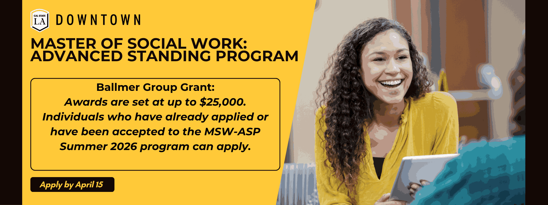 Female social worker holds tablet and is smiling as she talks with client. Cal State LA Downtown logo. Current and newly admitted MSW-ASP students apply by April 15 for the Ballmer Grant and MSW-ASP Program.
