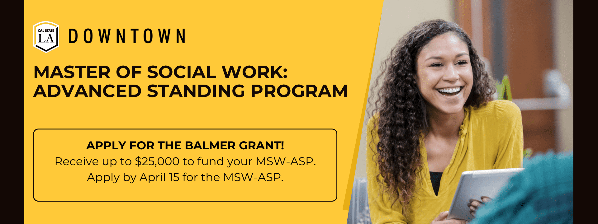 Female social worker holds tablet and is smiling as she talks with client. Cal State LA Downtown logo. Current and newly admitted MSW-ASP students apply by April 15 for the Ballmer Grant and MSW-ASP Program.